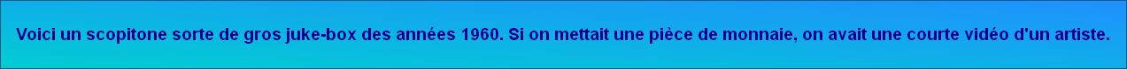 Voici un scopitone sorte de gros juke-box des années 1960. Si on mettait une pièce de monnaie, on avait une courte vidéo d'un artiste.